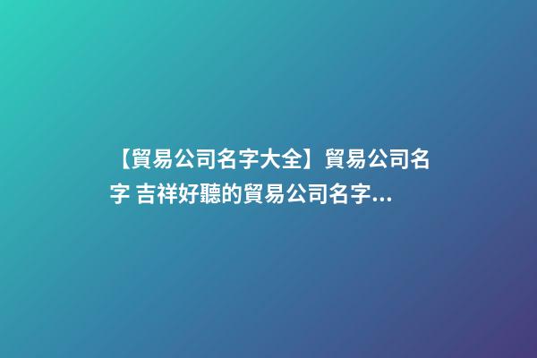 【貿易公司名字大全】貿易公司名字 吉祥好聽的貿易公司名字參考-第1張-公司起名-玄機派